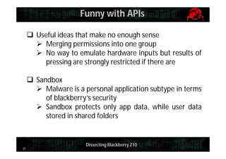Funny with APIs
 Useful ideas that make no enough sense
 Merging permissions into one group
 No way to emulate hardware inputs but results of
pressing are strongly restricted if there are
 Sandbox
 Malware is a personal application subtype in terms
of blackberry’s security
 Sandbox protects only app data, while user data
stored in shared folders

31

Dissecting Blackberry Z10

 