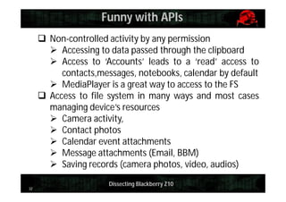 Funny with APIs
 Non-controlled activity by any permission
 Accessing to data passed through the clipboard
 Access to ‘Accounts’ leads to a ‘read’ access to
contacts,messages, notebooks, calendar by default
 MediaPlayer is a great way to access to the FS
 Access to file system in many ways and most cases
managing device’s resources
 Camera activity,
 Contact photos
 Calendar event attachments
 Message attachments (Email, BBM)
 Saving records (camera photos, video, audios)
32

Dissecting Blackberry Z10

 