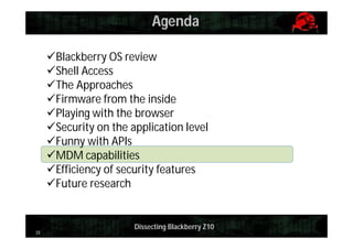 Agenda
Blackberry OS review
Shell Access
The Approaches
Firmware from the inside
Playing with the browser
Security on the application level
Funny with APIs
MDM capabilities
Efficiency of security features
Future research

33

Dissecting Blackberry Z10

 