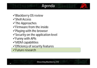 Agenda
Blackberry OS review
Shell Access
The Approaches
Firmware from the inside
Playing with the browser
Security on the application level
Funny with APIs
MDM capabilities
Efficiency of security features
Future research

40

Dissecting Blackberry Z10

 