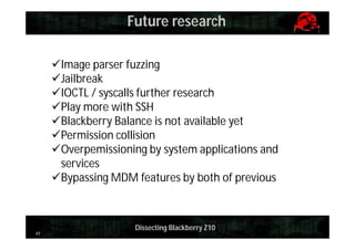 Future research
Image parser fuzzing
Jailbreak
IOCTL / syscalls further research
Play more with SSH
Blackberry Balance is not available yet
Permission collision
Overpemissioning by system applications and
services
Bypassing MDM features by both of previous

41

Dissecting Blackberry Z10

 