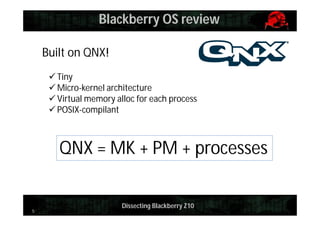Blackberry OS review
Built on QNX!
 Tiny
 Micro-kernel architecture
 Virtual memory alloc for each process
 POSIX-compilant

QNX = MK + PM + processes

5

Dissecting Blackberry Z10

 