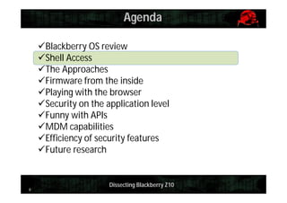 Agenda
Blackberry OS review
Shell Access
The Approaches
Firmware from the inside
Playing with the browser
Security on the application level
Funny with APIs
MDM capabilities
Efficiency of security features
Future research

8

Dissecting Blackberry Z10

 