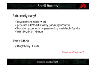 Shell Access
Extremely easy!
 development mode  on
 generate a 4096-bit RSA key (ssh-keygen/putty)
 blackberry-connect <t> -password <p> -sshPublicKey <k>
 ssh 169.254.0.1  nuts

Even easier:
 Dingleberry  nuts
/accounts/devuser/

9

Dissecting Blackberry Z10

 