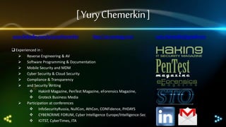 [ Yury Chemerkin ]
www.linkedin.com/in/yurychemerkin

http://sto-strategy.com

 Experienced in :
 Reverse Engineering & AV
 Software Programming & Documentation
 Mobile Security and MDM
 Cyber Security & Cloud Security
 Compliance & Transparency
 and Security Writing
 Hakin9 Magazine, PenTest Magazine, eForensics Magazine,
 Groteck Business Media
 Participation at conferences
 InfoSecurityRussia, NullCon, AthCon, CONFidence, PHDAYS
 CYBERCRIME FORUM, Cyber Intelligence Europe/Intelligence-Sec
 ICITST, CyberTimes, ITA

yury.chemerkin@gmail.com

 