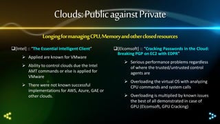 Clouds: Public against Private
Longing for managing CPU, Memory and other closed resources
[Intel] :: “The Essential Intelligent Client”
 Applied are known for VMware
 Ability to control clouds due the Intel
AMT commands or else is applied for
VMware
 There were not known successful
implementations for AWS, Azure, GAE or
other clouds.

[Elcomsoft] :: “Cracking Passwords in the Cloud:
Breaking PGP on EC2 with EDPR”
 Serious performance problems regardless
of where the trusted/untrusted control
agents are
 Overloading the virtual OS with analyzing
CPU commands and system calls
 Overloading is multiplied by known issues
the best of all demonstrated in case of
GPU (Elcomsoft, GPU Cracking)

 