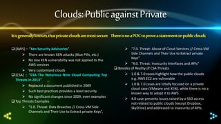 Clouds: Public against Private
It is generally known, that private clouds are most secure There is no a POC to prove a statement on public clouds
 [AWS] :: “Xen Security Advisories”
 There are known XEN attacks (Blue Pills, etc.)
 No one XEN vulnerability was not applied to the
AWS services
 Very customized clouds
 [CSA] :: “CSA The Notorious Nine Cloud Computing Top
Threats in 2013”
 Replaced a document published in 2009
 Such best practices provides a least security
 No significant changes since 2009, even examples
 Top Threats Examples
 “1.0. Threat: Data Breaches // Cross-VM Side
Channels and Their Use to Extract private Keys”,

 “7.0. Threat: Abuse of Cloud Services // Cross-VM
Side Channels and Their Use to Extract private
Keys”
 “4.0. Threat: Insecurity Interfaces and APIs”
 Besides of Reality of CSA Threats
 1.0 & 7.0 cases highlight how the public clouds
e.g. AWS EC2 are vulnerable
 1.0 & 7.0 cases are totally focused on a private
cloud case (VMware and XEN), while there is no a
known way to adopt it to AWS.
 4.0 case presents issues raised by a SSO access
not related to public clouds (except Dropbox,
SkyDrive) and addressed to insecurity of APIs.

 