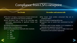 Compliance: from CSA’s viewpoint
On CSA side
 The Goal is bringing a transparency of cloud controls and
features, especially security controls and features
 Such documents have a claim to be up-to-date with
expert-level understanding of significant threats and
vulnerabilities
 Unifying recommendations for all clouds
 Up to now, it is a third revision
 All recommendations are linked with other standards
 PCI DSS
 ISO
 NIST
 COBIT
 FEDRAMP

On vendors and customers side
 Top known cloud vendors announced they are in
compliance with it
 Some of reports are getting old by now
 Customers have to control their environment by their
needs
 Customers want to know whether it is in compliance in,
especially local regulations and how far
 Customers want to know whether it makes clouds quite
transparency to let to build an appropriate

 