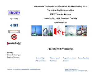 International Conference on Information Society (i-Society 2013)

Technical Co-Sponsored by
IEEE Toronto Section
June 24-26, 2013, Toronto, Canada

Sponsors

www.i-society.eu

i-Society 2013 Proceedings
Edited By
Charles A. Shoniregun
Galyna A. Akmayeva

Contents Page

Welcome Speech

Program Committees

PhD Consortium

Workshops

Sessions

Copyright © i-Society 2013 Published by Infonomics Society

Keynote Speakers

ISBN: 978-1-908320-13-1
IEEE Catalog Number: CFP1329N-CDR

 