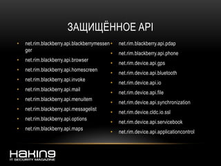 ЗАЩИЩЁННОЕ API
• net.rim.blackberry.api.blackberrymessen
ger
• net.rim.blackberry.api.browser
• net.rim.blackberry.api.homescreen
• net.rim.blackberry.api.invoke
• net.rim.blackberry.api.mail
• net.rim.blackberry.api.menuitem
• net.rim.blackberry.api.messagelist
• net.rim.blackberry.api.options
• net.rim.blackberry.api.maps
• net.rim.blackberry.api.pdap
• net.rim.blackberry.api.phone
• net.rim.device.api.gps
• net.rim.device.api.bluetooth
• net.rim.device.api.io
• net.rim.device.api.file
• net.rim.device.api.synchronization
• net.rim.device.cldc.io.ssl
• net.rim.device.api.servicebook
• net.rim.device.api.applicationcontrol
 