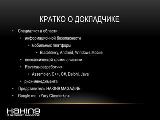 КРАТКО О ДОКЛАДЧИКЕ
• Специалист в области
• информационной безопасности
• мобильных платформ
• BlackBerry, Android, Windows Mobile
• неклассической криминалистики
• Reverse-разработчик
• Assembler, C++, C#, Delphi, Java
• риск-менеджмента
• Представитель HAKIN9 MAGAZINE
• Google me: «Yury Chemerkin»
 