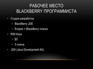 РАБОЧЕЕ МЕСТО
BLACKBERRY ПРОГРАММИСТА
• Студия разработки
• BlackBerry JDE
• Eclipse + BlackBerry плагин
• RIM Keys
• $0
• 3 ключа
• JDK (Java Development Kit)
 