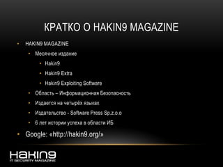 КРАТКО О HAKIN9 MAGAZINE
• HAKIN9 MAGAZINE
• Месячное издание
• Hakin9
• Hakin9 Extra
• Hakin9 Exploiting Software
• Область – Информационная Безопасность
• Издается на четырёх языках
• Издательство - Software Press Sp.z.o.o
• 6 лет истории успеха в области ИБ
• Google: «http://hakin9.org/»
 