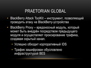 PRAETORIAN GLOBAL
• BlackBerry Attack ToolKit – инструмент, позволяющий
проводить атаку на BlackBerry-устройства
• BlackBerry Proxy – вредоносный модуль, который
может быть внедрён посредством предыдущего
модуля и осуществляет проксирование трафика,
создавая скрытый канал.
• Успешно обходит корпоративный IDS
• Трафик зашифрован обусловлено
инфраструктурой BES
 