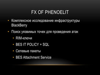 FX OF PHENOELIT
• Комплексное исследование инфраструктуры
BlackBerry
• Поиск уязвимых точек для проведения атак
• RIM-ключи
• BES IT POLICY + SQL
• Сетевые пакеты
• BES Attachment Service
 