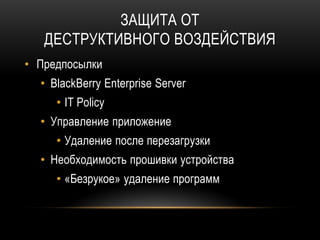 ЗАЩИТА ОТ
ДЕСТРУКТИВНОГО ВОЗДЕЙСТВИЯ
• Предпосылки
• BlackBerry Enterprise Server
• IT Policy
• Управление приложение
• Удаление после перезагрузки
• Необходимость прошивки устройства
• «Безрукое» удаление программ
 