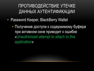 ПРОТИВОДЕЙСТВИЕ УТЕЧКЕ
ДАННЫХ АУТЕНТИФИКАЦИИ
• Password Keeper, BlackBerry Wallet
• Получение доступа к содержимому буфера
при активном окне приводит к ошибке
«Unauthorized attempt to attach to this
application»
 