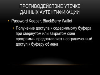 ПРОТИВОДЕЙСТВИЕ УТЕЧКЕ
ДАННЫХ АУТЕНТИФИКАЦИИ
• Password Keeper, BlackBerry Wallet
• Получение доступа к содержимому буфера
при свернутом или закрытом окне
программы предоставляет неограниченный
доступ к буферу обмена
 