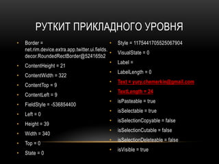 РУТКИТ ПРИКЛАДНОГО УРОВНЯ
• Border =
net.rim.device.extra.app.twitter.ui.fields.
decor.RoundedRectBorder@524165b2
• ContentHeight = 21
• ContentWidth = 322
• ContentTop = 9
• ContentLeft = 9
• FieldStyle = -536854400
• Left = 0
• Height = 39
• Width = 340
• Top = 0
• State = 0
• Style = 1175441705525067904
• VisualState = 0
• Label =
• LabelLength = 0
• Text = yury.chemerkin@gmail.com
• TextLength = 24
• isPasteable = true
• isSelectable = true
• isSelectionCopyable = false
• isSelectionCutable = false
• isSelectionDeleteable = false
• isVisible = true
 