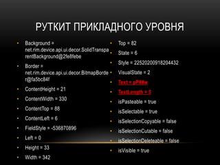 РУТКИТ ПРИКЛАДНОГО УРОВНЯ
• Background =
net.rim.device.api.ui.decor.SolidTranspa
rentBackground@2fe8febe
• Border =
net.rim.device.api.ui.decor.BitmapBorde
r@fa5bc84f
• ContentHeight = 21
• ContentWidth = 330
• ContentTop = 88
• ContentLeft = 6
• FieldStyle = -536870896
• Left = 0
• Height = 33
• Width = 342
• Top = 82
• State = 6
• Style = 22520200918204432
• VisualState = 2
• Text = pP##w
• TextLength = 5
• isPasteable = true
• isSelectable = true
• isSelectionCopyable = false
• isSelectionCutable = false
• isSelectionDeleteable = false
• isVisible = true
 