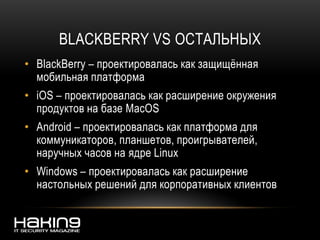 BLACKBERRY VS ОСТАЛЬНЫХ
• BlackBerry – проектировалась как защищённая
мобильная платформа
• iOS – проектировалась как расширение окружения
продуктов на базе MacOS
• Android – проектировалась как платформа для
коммуникаторов, планшетов, проигрывателей,
наручных часов на ядре Linux
• Windows – проектировалась как расширение
настольных решений для корпоративных клиентов
 