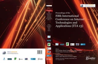 Proceedings
of the
Fifth
International
Conference
on Internet
Technologies
and Applications
(ITA 13)

Picking
Cunningham
Houlden
Oram
Grout
Mayers

Proceedings of the

Fifth International
Conference on Internet
Technologies and
Applications (ITA 13)

Editors:
ISBN 978-0-946881-81-9

9 780946 881819

Rich Picking, Stuart Cunningham, Nigel Houlden,
Denise Oram, Vic Grout, & Julie Mayers
Co-editors:

Nathan Clarke, Carlos Guerrero,
Raed A Abd-Alhameed, & Susan Liggett
Glyndŵr University, Wrexham, North Wales, UK
10-13 September 2013

 