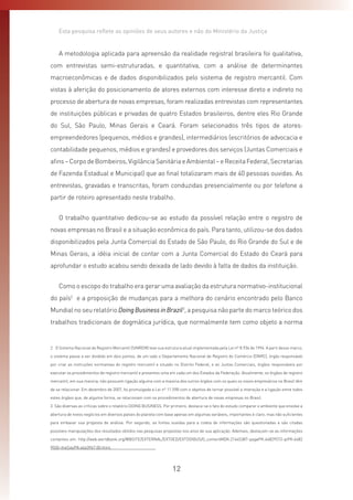 12
Esta pesquisa reflete as opiniões de seus autores e não do Ministério da Justiça
A metodologia aplicada para apreensão da realidade registral brasileira foi qualitativa,
com entrevistas semi-estruturadas, e quantitativa, com a análise de determinantes
macroeconômicas e de dados disponibilizados pelo sistema de registro mercantil. Com
vistas à aferição do posicionamento de atores externos com interesse direto e indireto no
processo de abertura de novas empresas, foram realizadas entrevistas com representantes
de instituições públicas e privadas de quatro Estados brasileiros, dentre eles Rio Grande
do Sul, São Paulo, Minas Gerais e Ceará. Foram selecionados três tipos de atores:
empreendedores (pequenos, médios e grandes), intermediários (escritórios de advocacia e
contabilidade pequenos, médios e grandes) e provedores dos serviços (Juntas Comerciais e
afins–CorpodeBombeiros,VigilânciaSanitáriaeAmbiental–eReceitaFederal,Secretarias
de Fazenda Estadual e Municipal) que ao final totalizaram mais de 40 pessoas ouvidas. As
entrevistas, gravadas e transcritas, foram conduzidas presencialmente ou por telefone a
partir de roteiro apresentado neste trabalho.
O trabalho quantitativo dedicou-se ao estudo da possível relação entre o registro de
novas empresas no Brasil e a situação econômica do país. Para tanto, utilizou-se dos dados
disponibilizados pela Junta Comercial do Estado de São Paulo, do Rio Grande do Sul e de
Minas Gerais, a idéia inicial de contar com a Junta Comercial do Estado do Ceará para
aprofundar o estudo acabou sendo deixada de lado devido à falta de dados da instituição.
Como o escopo do trabalho era gerar uma avaliação da estrutura normativo-institucional
do país2
e a proposição de mudanças para a melhora do cenário encontrado pelo Banco
Mundial no seu relatório DoingBusinessinBrazil3
, a pesquisa não parte do marco teórico dos
trabalhos tradicionais de dogmática jurídica, que normalmente tem como objeto a norma
2  O Sistema Nacional de Registro Mercantil (SINREM) teve sua estrutura atual implementada pela Lei nº 8.934 de 1994. A parti desse marco,
o sistema passa a ser dividido em dois pontos, de um lado o Departamento Nacional de Registro do Comércio (DNRC), órgão responsável
por criar as instruções normativas do registro mercantil e situado no Distrito Federal, e as Juntas Comerciais, órgãos responsáveis por
executar os procedimentos de registro mercantil e presentes uma em cada um dos Estados da Federação. Atualmente, os órgãos de registro
mercantil, em sua maioria, não possuem ligação alguma com a maioria dos outros órgãos com os quais os novos empresários no Brasil têm
de se relacionar. Em dezembro de 2007, foi promulgada a Lei nº 11.598 com o objetivo de tornar possível a interação e a ligação entre todos
estes órgãos que, de alguma forma, se relacionam com os procedimentos de abertura de novas empresas no Brasil.
3  São diversas as críticas sobre o relatório DOING BUSINESS. Por primeiro, destaca-se o fato do estudo comparar o ambiente que envolve a
abertura de novos negócios em diversos países do planeta com base apenas em algumas variáveis, importantes é claro, mas não suficientes
para embasar sua proposta de análise. Por segundo, as fontes ouvidas para a coleta de informações são questionadas e são citadas
possíveis manipulações dos resultados obtidos nas pesquisas propostas nos anos de sua aplicação. Ademais, destacam-se as informações
contantes em: http://web.worldbank.org/WBSITE/EXTERNAL/EXTOED/EXTDOIBUS/0,,contentMDK:21645387~pagePK:64829573~piPK:6482
9550~theSitePK:4663967,00.html.
 