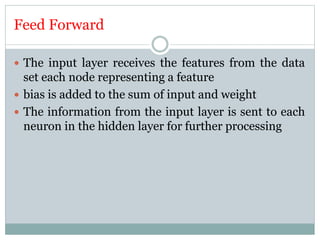 Feed Forward
 The input layer receives the features from the data
set each node representing a feature
 bias is added to the sum of input and weight
 The information from the input layer is sent to each
neuron in the hidden layer for further processing
 