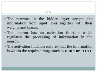  The neurons in the hidden layer accepts the
information from input layer together with their
weights and biases.
 The neuron has an activation function which
regulates the processing of information in the
neuron
 The activation function ensures that the information
is within the required range such as 0 to 1 or -1 to 1
 