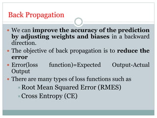 Back Propagation
 We can improve the accuracy of the prediction
by adjusting weights and biases in a backward
direction.
 The objective of back propagation is to reduce the
error
 Error(loss function)=Expected Output-Actual
Output
 There are many types of loss functions such as
Root Mean Squared Error (RMES)
Cross Entropy (CE)
 