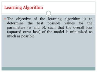 Learning Algorithm
 The objective of the learning algorithm is to
determine the best possible values for the
parameters (w and b), such that the overall loss
(squared error loss) of the model is minimized as
much as possible.
 