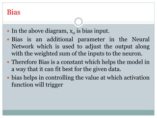 Bias
 In the above diagram, x0 is bias input.
 Bias is an additional parameter in the Neural
Network which is used to adjust the output along
with the weighted sum of the inputs to the neuron.
 Therefore Bias is a constant which helps the model in
a way that it can fit best for the given data.
 bias helps in controlling the value at which activation
function will trigger
 