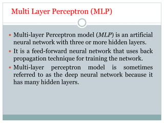 Multi Layer Perceptron (MLP)
 Multi-layer Perceptron model (MLP) is an artificial
neural network with three or more hidden layers.
 It is a feed-forward neural network that uses back
propagation technique for training the network.
 Multi-layer perceptron model is sometimes
referred to as the deep neural network because it
has many hidden layers.
 