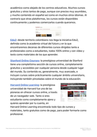 académico como alejado de los centros educativos. Muchos cursos
gratuitos y otros tantos de pago, aunque con precios muy asumibles,
y mucho contenido en español así como en muchos otros idiomas. Al
contrario que otras plataformas, los cursos están disponibles
continuamente y podemos comenzarlos cuando queramos.
Edu2: desde territorio colombiano nos llega la iniciativa Edu2,
definida como la academia virtual del futuro y en la que
encontraremos decenas de diferentes cursos dirigidos tanto a
profesionales como a estudiantes, todos 100% online y con vídeo y
texto como materiales de los que aprender.
Stanford Online Courses: la prestigiosa universidad de Stanford
tiene una completísima sección de cursos online, completamente
gratuitos y accesibles por cualquier persona desde cualquier lugar
del mundo. Su contenido es, generalmente, muy avanzado, e
incluyen cursos sobre prácticamente cualquier ámbito universitario,
incluyendo también pinceladas sobre el mundo de la educación.
Harvard Online Learning: la prestigiosa
universidad de Harvard fue una de las
pioneras en ofrecer cursos online, a través
de un navegador web. Tanto si eres
estudiante como completamente ajeno y
quieres aprender por tu cuenta, en
Harvard Online Learning encontrarás todo tipo de cursos y
materiales, tanto gratuitos como de pago, para poder formarte como
profesional.
http://www.educaciontrespuntocero.com/formacion/plataformas-de-formacion-line/18508.html 21/05/17 5=58 p.m.
Página 10 de 11
 