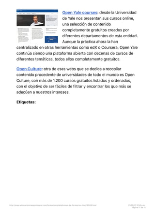 Open Yale courses: desde la Universidad
de Yale nos presentan sus cursos online,
una selección de contenido
completamente gratuitos creados por
diferentes departamentos de esta entidad.
Aunque la práctica ahora la han
centralizado en otras herramientas como edX o Coursera, Open Yale
continúa siendo una plataforma abierta con decenas de cursos de
diferentes temáticas, todos ellos completamente gratuitos.
Open Culture: otra de esas webs que se dedica a recopilar
contenido procedente de universidades de todo el mundo es Open
Culture, con más de 1.200 cursos gratuitos listados y ordenados,
con el objetivo de ser fáciles de filtrar y encontrar los que más se
adecúen a nuestros intereses.
Etiquetas:
http://www.educaciontrespuntocero.com/formacion/plataformas-de-formacion-line/18508.html 21/05/17 5=58 p.m.
Página 11 de 11
 