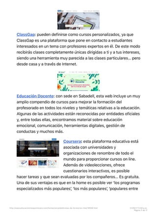 ClassGap: pueden definirse como cursos personalizados, ya que
ClassGap es una plataforma que pone en contacto a estudiantes
interesados en un tema con profesores expertos en él. De este modo
recibirás clases completamente únicas dirigidas a ti y a tus intereses,
siendo una herramienta muy parecida a las clases particulares… pero
desde casa y a través de Internet.
Educación Docente: con sede en Sabadell, esta web incluye un muy
amplio compendio de cursos para mejorar la formación del
profesorado en todos los niveles y temáticas relativas a la educación.
Algunas de las actividades están reconocidas por entidades oficiales
y, entre todas ellas, encontramos material sobre educación
emocional, comunicación, herramientas digitales, gestión de
conductas y muchos más.
Coursera: esta plataforma educativa está
asociada con universidades y
organizaciones de renombre de todo el
mundo para proporcionar cursos on line.
Además de videolecciones, ofrece
cuestionarios interactivos, es posible
hacer tareas y que sean evaluadas por los compañeros… Es gratuita.
Una de sus ventajas es que en la home es posible ver ‘los programas
especializados más popularesʼ, ‘los más popularesʼ, ‘populares entre
http://www.educaciontrespuntocero.com/formacion/plataformas-de-formacion-line/18508.html 21/05/17 5=58 p.m.
Página 3 de 11
 