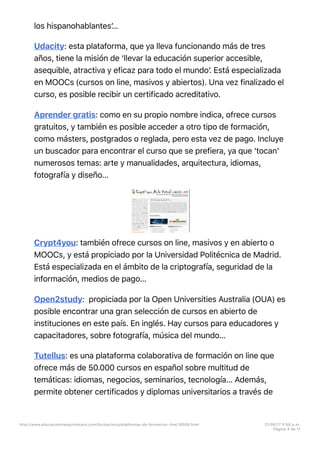 los hispanohablantesʼ…
Udacity: esta plataforma, que ya lleva funcionando más de tres
años, tiene la misión de ‘llevar la educación superior accesible,
asequible, atractiva y eficaz para todo el mundoʼ. Está especializada
en MOOCs (cursos on line, masivos y abiertos). Una vez finalizado el
curso, es posible recibir un certificado acreditativo.
Aprender gratis: como en su propio nombre indica, ofrece cursos
gratuitos, y también es posible acceder a otro tipo de formación,
como másters, postgrados o reglada, pero esta vez de pago. Incluye
un buscador para encontrar el curso que se prefiera, ya que ‘tocanʼ
numerosos temas: arte y manualidades, arquitectura, idiomas,
fotografía y diseño…
Crypt4you: también ofrece cursos on line, masivos y en abierto o
MOOCs, y está propiciado por la Universidad Politécnica de Madrid.
Está especializada en el ámbito de la criptografía, seguridad de la
información, medios de pago…
Open2study: propiciada por la Open Universities Australia (OUA) es
posible encontrar una gran selección de cursos en abierto de
instituciones en este país. En inglés. Hay cursos para educadores y
capacitadores, sobre fotografía, música del mundo…
Tutellus: es una plataforma colaborativa de formación on line que
ofrece más de 50.000 cursos en español sobre multitud de
temáticas: idiomas, negocios, seminarios, tecnología… Además,
permite obtener certificados y diplomas universitarios a través de
http://www.educaciontrespuntocero.com/formacion/plataformas-de-formacion-line/18508.html 21/05/17 5=58 p.m.
Página 4 de 11
 