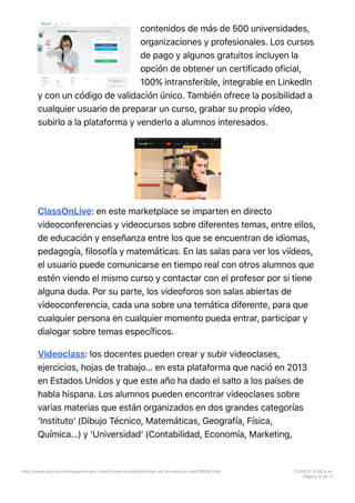 contenidos de más de 500 universidades,
organizaciones y profesionales. Los cursos
de pago y algunos gratuitos incluyen la
opción de obtener un certificado oficial,
100% intransferible, integrable en LinkedIn
y con un código de validación único. También ofrece la posibilidad a
cualquier usuario de preparar un curso, grabar su propio vídeo,
subirlo a la plataforma y venderlo a alumnos interesados.
ClassOnLive: en este marketplace se imparten en directo
videoconferencias y videocursos sobre diferentes temas, entre ellos,
de educación y enseñanza entre los que se encuentran de idiomas,
pedagogía, filosofía y matemáticas. En las salas para ver los viídeos,
el usuario puede comunicarse en tiempo real con otros alumnos que
estén viendo el mismo curso y contactar con el profesor por si tiene
alguna duda. Por su parte, los videoforos son salas abiertas de
videoconferencia, cada una sobre una temática diferente, para que
cualquier persona en cualquier momento pueda entrar, participar y
dialogar sobre temas específicos.
Videoclass: los docentes pueden crear y subir videoclases,
ejercicios, hojas de trabajo… en esta plataforma que nació en 2013
en Estados Unidos y que este año ha dado el salto a los países de
habla hispana. Los alumnos pueden encontrar videoclases sobre
varias materias que están organizados en dos grandes categorías
‘Institutoʼ (Dibujo Técnico, Matemáticas, Geografía, Física,
Química…) y ‘Universidadʼ (Contabilidad, Economía, Marketing,
http://www.educaciontrespuntocero.com/formacion/plataformas-de-formacion-line/18508.html 21/05/17 5=58 p.m.
Página 5 de 11
 