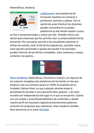 Matemáticas, etcétera).
redAlumnos: esta plataforma de
formación mantiene en contacto a
profesores, alumnos y padres. Con la
opción de aulas Premium los docentes
pueden convertirla en su propia
plataforma on line donde impartir cursos
on line o semipresenciales y cobrar por ello. También ofrece una
opción para empresas que les permite crear su propia plataforma de
formación. Por otra parte, permite a los estudiantes optimizar el
tiempo de estudio, estar al día de las asignaturas, consultar notas,
crear apuntes personales o grupos de estudio.Y los docentes
pueden informar de las últimas novedades, crear exámenes y tareas,
contactar con padres…
Khan Academy: Matemáticas, Economía o Ciencia, son algunas de
las materias recogidas esta plataforma de formación on line que
empezó a dar sus primeros pasos en 2006. El propósito de su
fundador, Salman Khan, es que cualquier persona tenga la
posibilidad de acceder a una educación libre, gratuita y de clase
mundial con independencia del lugar en el que se encuentre. Cuenta
con una amplia y diversificada biblioteca de contenidos y desde
nuestro perfil (es necesario registrarse previamente) podemos
consultar los progresos que realizamos. Khan Academy también
tiene presencia en el canal YouTube.
http://www.educaciontrespuntocero.com/formacion/plataformas-de-formacion-line/18508.html 21/05/17 5=58 p.m.
Página 6 de 11
 