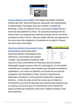 Cursos abiertos de la UNED: Tecnologías del Medio Ambiente,
Historia del Arte, Teoría del Derecho, Educación Vial, Matemáticas
Fundamentales, Psicología, Servicios sociales: el estado del
bienestar… Estos son algunos de los cursos que la UNED oferta a
través de esta plataforma virtual. Se caracterizan porque son de
acceso libre y no requieren de matrícula; tampoco tienen una fecha
concreta de inicio ni de fin. Hay que añadir, además, que algunos de
los cursos han sido adaptados a la plataforma en abierto iTunesU
que tiene esta universidad.
OpenCourseWare Universidad Carlos
III de Madrid: ¿Qué quiere decir
OpenCourseWare? Esta palabra hace
referencia a una iniciativa de carácter
mundial, cuyo propósito es publicar toda
clase de cursos universitarios en línea para que los usuarios
interesados tengan acceso a ellos sin coste alguno. La universidad
madrileña se ha sumado a esta iniciativa que fomenta la enseñanza
autodidacta. Los cursos se clasifican en función de una serie de
categorías como Estadística, Física, Ciencia e Ingeniería de
Materiales, Periodismo o Comunicación Audiovisual, Ingeniería
Química… Al lado de cada uno de los cursos que se imparten
encontramos una serie de leyendas que informan del programa que
se imparte, las lecturas que se recomiendan como material de
apoyo, pruebas de evaluación, ejercicios o vídeos de apoyo, entre
otras opciones.
http://www.educaciontrespuntocero.com/formacion/plataformas-de-formacion-line/18508.html 21/05/17 5=58 p.m.
Página 8 de 11
 