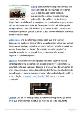 Flooq: esta plataforma española ofrece una
gran variedad de videocursos en español
casi todos de pago sobre negocio,
programación, cocina, música, idiomas,
educación… Los vídeos están siempre
disponibles desde la web y sus apps y se pueden descargar y verlos
incluso sin conexión a Internet. Se encuentra disponible la app de
esta plataforma para iOS, Android y Windows Phone. Los usuarios
interesados pueden grabar, subir su curso y comercializarlo entre los
alumnos interesados.
Videoclass: una plataforma pensada para que profesores y
docentes de cualquier área, materia y nivel puedan volcar sus vídeos
para categorizarlos y organizarlos como estimen oportuno, pasando
a estar disponibles en ‘la redʼ. También te permite “vender” tu
material a través de cursos públicos, y que cualquier usuario
registrado puede completar.
EduPills: más que cursos completos como tal, EduPills es una
sencilla plataforma disponible en dispositivos móviles (teléfonos y
tabletas) en la que cualquier docente o profesor puede completar, en
unos pocos minutos, pequeñas píldoras de información alrededor de
metodologías o innovaciones alrededor del mundo de la educación y
la tecnología. Lanzada a principios de 2017, merece la pena
conocerla.
Udemy: una de las más grandes plataformas de aprendizaje online
en la que encontramos multitud de material de todo tipo, tanto
http://www.educaciontrespuntocero.com/formacion/plataformas-de-formacion-line/18508.html 21/05/17 5=58 p.m.
Página 9 de 11
 