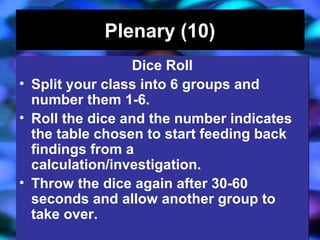 04/13/16 J. Knapp 6/06 11
Plenary (10)Plenary (10)
Dice Roll
• Split your class into 6 groups and
number them 1-6.
• Roll the dice and the number indicates
the table chosen to start feeding back
findings from a
calculation/investigation.
• Throw the dice again after 30-60
seconds and allow another group to
take over.
Dice Roll
• Split your class into 6 groups and
number them 1-6.
• Roll the dice and the number indicates
the table chosen to start feeding back
findings from a
calculation/investigation.
• Throw the dice again after 30-60
seconds and allow another group to
take over.
 