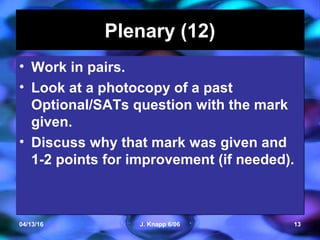 04/13/16 J. Knapp 6/06 13
Plenary (12)Plenary (12)
• Work in pairs.
• Look at a photocopy of a past
Optional/SATs question with the mark
given.
• Discuss why that mark was given and
1-2 points for improvement (if needed).
• Work in pairs.
• Look at a photocopy of a past
Optional/SATs question with the mark
given.
• Discuss why that mark was given and
1-2 points for improvement (if needed).
 