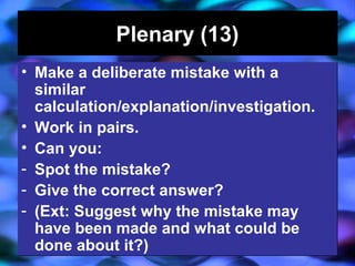 04/13/16 J. Knapp 6/06 14
Plenary (13)Plenary (13)
• Make a deliberate mistake with a
similar
calculation/explanation/investigation.
• Work in pairs.
• Can you:
- Spot the mistake?
- Give the correct answer?
- (Ext: Suggest why the mistake may
have been made and what could be
done about it?)
• Make a deliberate mistake with a
similar
calculation/explanation/investigation.
• Work in pairs.
• Can you:
- Spot the mistake?
- Give the correct answer?
- (Ext: Suggest why the mistake may
have been made and what could be
done about it?)
 