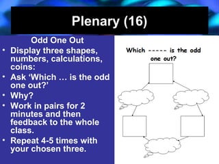 04/13/16 J. Knapp 6/06 17
Plenary (16)Plenary (16)
Odd One Out
• Display three shapes,
numbers, calculations,
coins:
• Ask ‘Which … is the odd
one out?’
• Why?
• Work in pairs for 2
minutes and then
feedback to the whole
class.
• Repeat 4-5 times with
your chosen three.
Odd One Out
• Display three shapes,
numbers, calculations,
coins:
• Ask ‘Which … is the odd
one out?’
• Why?
• Work in pairs for 2
minutes and then
feedback to the whole
class.
• Repeat 4-5 times with
your chosen three.
 