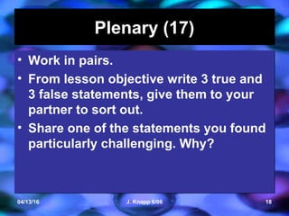 04/13/16 J. Knapp 6/06 18
Plenary (17)Plenary (17)
• Work in pairs.
• From lesson objective write 3 true and
3 false statements, give them to your
partner to sort out.
• Share one of the statements you found
particularly challenging. Why?
• Work in pairs.
• From lesson objective write 3 true and
3 false statements, give them to your
partner to sort out.
• Share one of the statements you found
particularly challenging. Why?
 