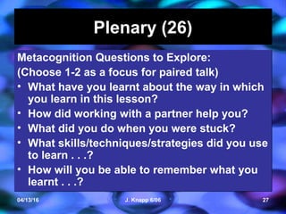 04/13/16 J. Knapp 6/06 27
Plenary (26)Plenary (26)
Metacognition Questions to Explore:
(Choose 1-2 as a focus for paired talk)
• What have you learnt about the way in which
you learn in this lesson?
• How did working with a partner help you?
• What did you do when you were stuck?
• What skills/techniques/strategies did you use
to learn . . .?
• How will you be able to remember what you
learnt . . .?
Metacognition Questions to Explore:
(Choose 1-2 as a focus for paired talk)
• What have you learnt about the way in which
you learn in this lesson?
• How did working with a partner help you?
• What did you do when you were stuck?
• What skills/techniques/strategies did you use
to learn . . .?
• How will you be able to remember what you
learnt . . .?
 