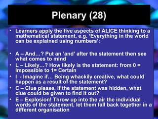 04/13/16 J. Knapp 6/06 29
Plenary (28)Plenary (28)
• Learners apply the five aspects of ALICE thinking to a
mathematical statement, e.g. ‘Everything in the world
can be explained using numbers’:
• A – And…? Put an ‘and’ after the statement then see
what comes to mind
• L – Likely…? How likely is the statement: from 0 =
Impossible to 1= Certain
• I - Imagine if… Being whackily creative, what could
happen as a result of the statement?
• C – Clue please. If the statement was hidden, what
clue could be given to find it out?
• E – Explosion! Throw up into the air the individual
words of the statement, let them fall back together in a
different organisation
• Learners apply the five aspects of ALICE thinking to a
mathematical statement, e.g. ‘Everything in the world
can be explained using numbers’:
• A – And…? Put an ‘and’ after the statement then see
what comes to mind
• L – Likely…? How likely is the statement: from 0 =
Impossible to 1= Certain
• I - Imagine if… Being whackily creative, what could
happen as a result of the statement?
• C – Clue please. If the statement was hidden, what
clue could be given to find it out?
• E – Explosion! Throw up into the air the individual
words of the statement, let them fall back together in a
different organisation
 
