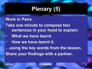 04/13/16 J. Knapp 6/06 6
Plenary (5)Plenary (5)
Work in Pairs.
Take one minute to compose two
sentences in your head to explain:
• What we have learnt.
• How we have learnt it.
…using the key words from the lesson.
Share your findings with a partner.
Work in Pairs.
Take one minute to compose two
sentences in your head to explain:
• What we have learnt.
• How we have learnt it.
…using the key words from the lesson.
Share your findings with a partner.
 