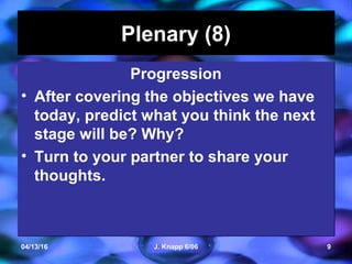 04/13/16 J. Knapp 6/06 9
Plenary (8)Plenary (8)
Progression
• After covering the objectives we have
today, predict what you think the next
stage will be? Why?
• Turn to your partner to share your
thoughts.
Progression
• After covering the objectives we have
today, predict what you think the next
stage will be? Why?
• Turn to your partner to share your
thoughts.
 